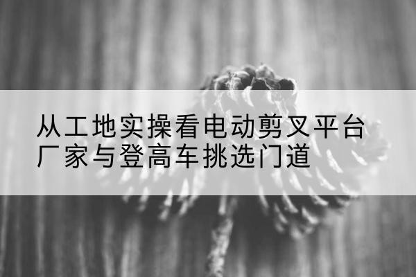 大丰电动剪叉升降平台厂家-从工地实操看电动剪叉平台厂家与登高车挑选门道