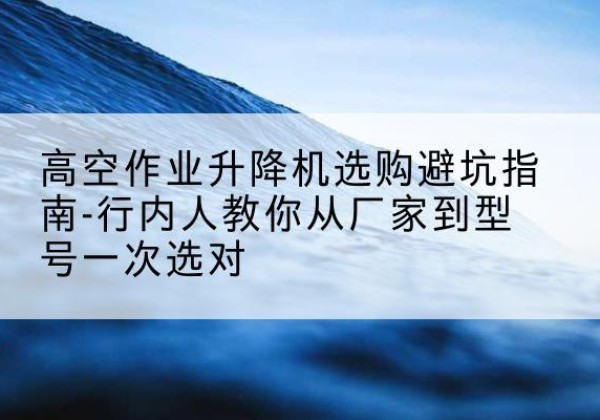 大丰升降平台厂家-高空作业升降机选购避坑指南-行内人教你从厂家到型号一次选对