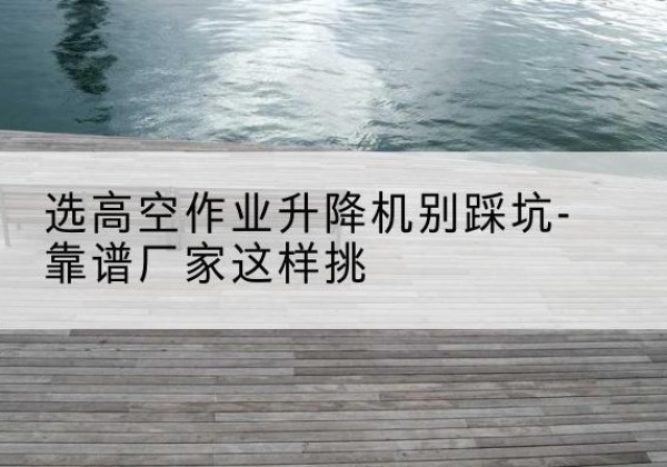 大丰剪叉式升降机厂家-选高空作业升降机别踩坑-靠谱厂家这样挑