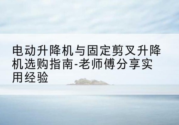 大丰电动升降机怎么选-电动升降机与固定剪叉升降机选购指南-老师傅分享实用经验