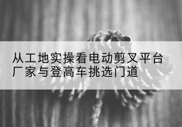 大丰电动剪叉升降平台厂家-从工地实操看电动剪叉平台厂家与登高车挑选门道